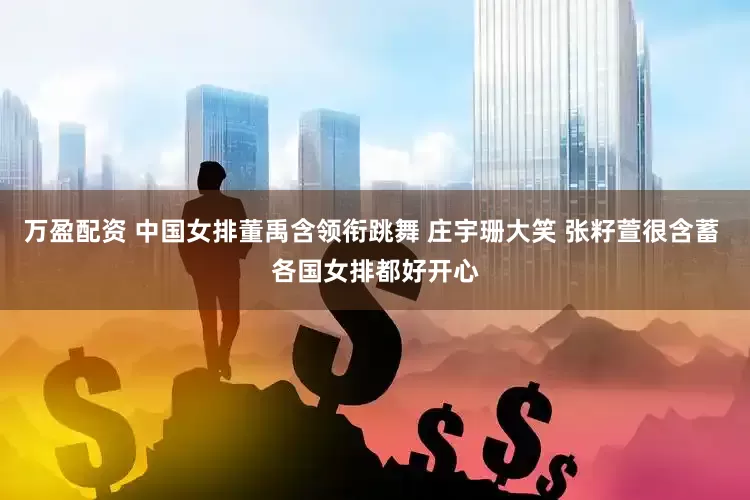 万盈配资 中国女排董禹含领衔跳舞 庄宇珊大笑 张籽萱很含蓄 各国女排都好开心
