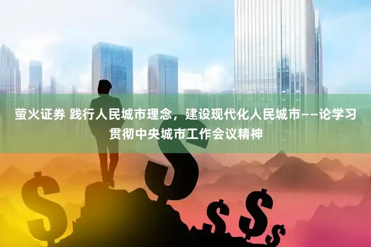 萤火证券 践行人民城市理念，建设现代化人民城市——论学习贯彻中央城市工作会议精神