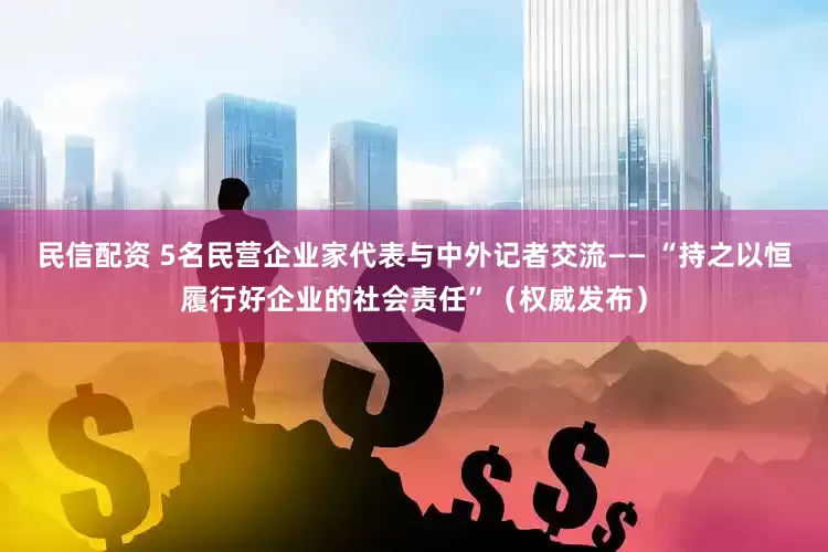 民信配资 5名民营企业家代表与中外记者交流—— “持之以恒履行好企业的社会责任”（权威发布）