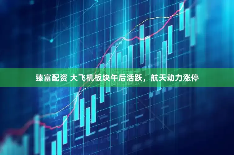 臻富配资 大飞机板块午后活跃，航天动力涨停