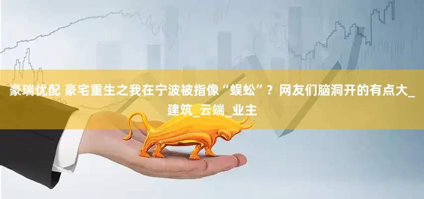 豪瑞优配 豪宅重生之我在宁波被指像“蜈蚣”？网友们脑洞开的有点大_建筑_云端_业主