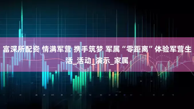 富深所配资 情满军营 携手筑梦 军属“零距离”体验军营生活_活动_演示_家属
