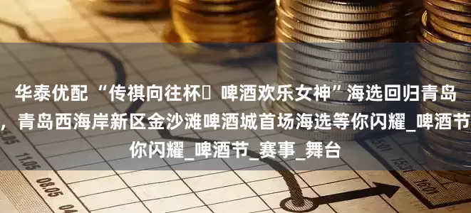 华泰优配 “传祺向往杯・啤酒欢乐女神”海选回归青岛！7月24日，青岛西海岸新区金沙滩啤酒城首场海选等你闪耀_啤酒节_赛事_舞台
