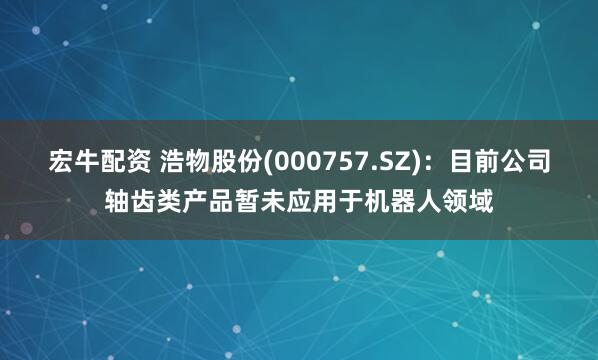 宏牛配资 浩物股份(000757.SZ)：目前公司轴齿类产品暂未应用于机器人领域