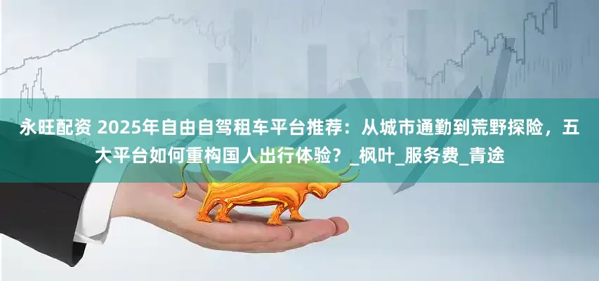 永旺配资 2025年自由自驾租车平台推荐：从城市通勤到荒野探险，五大平台如何重构国人出行体验？_枫叶_服务费_青途