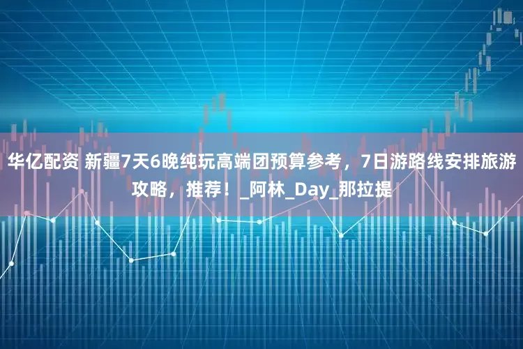 华亿配资 新疆7天6晚纯玩高端团预算参考，7日游路线安排旅游攻略，推荐！_阿林_Day_那拉提