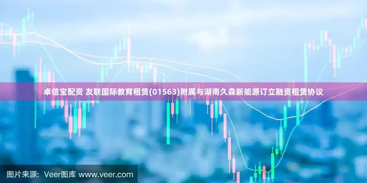 卓信宝配资 友联国际教育租赁(01563)附属与湖南久森新能源订立融资租赁协议