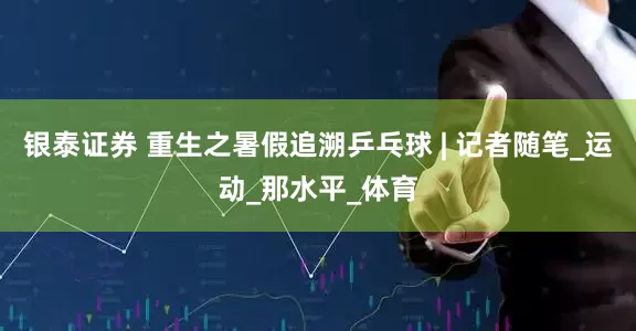 银泰证券 重生之暑假追溯乒乓球 | 记者随笔_运动_那水平_体育