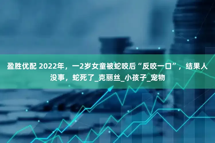 盈胜优配 2022年，一2岁女童被蛇咬后“反咬一口”，结果人没事，蛇死了_克丽丝_小孩子_宠物