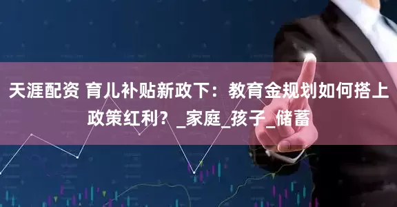 天涯配资 育儿补贴新政下：教育金规划如何搭上政策红利？_家庭_孩子_储蓄
