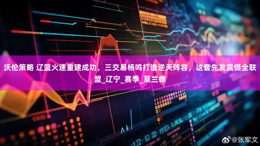 沃伦策略 辽篮火速重建成功，三交易杨鸣打造逆天阵容，这套先发震慑全联盟_辽宁_赛季_莫兰德