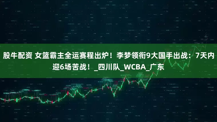 股牛配资 女篮霸主全运赛程出炉！李梦领衔9大国手出战：7天内迎6场苦战！_四川队_WCBA_广东