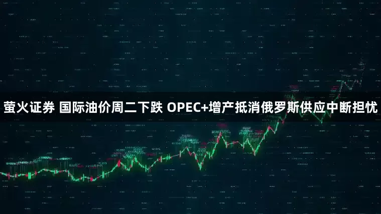 萤火证券 国际油价周二下跌 OPEC+增产抵消俄罗斯供应中断担忧