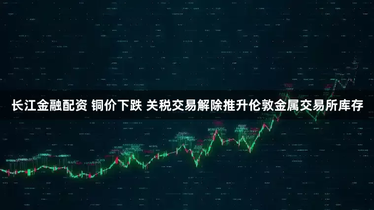 长江金融配资 铜价下跌 关税交易解除推升伦敦金属交易所库存