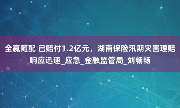 全赢随配 已赔付1.2亿元，湖南保险汛期灾害理赔响应迅速_应急_金融监管局_刘畅畅