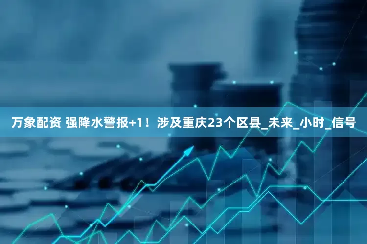 万象配资 强降水警报+1！涉及重庆23个区县_未来_小时_信号
