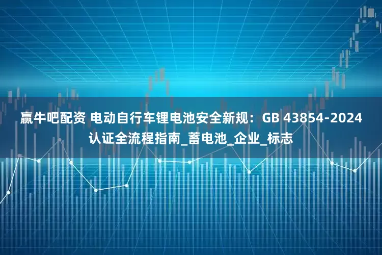 赢牛吧配资 电动自行车锂电池安全新规：GB 43854-2024认证全流程指南_蓄电池_企业_标志