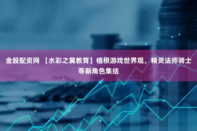 金股配资网 【水彩之翼教育】植根游戏世界观，精灵法师骑士等新角色集结