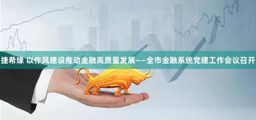 捷希缘 以作风建设推动金融高质量发展——全市金融系统党建工作会议召开