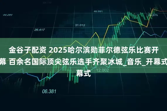 金谷子配资 2025哈尔滨勋菲尔德弦乐比赛开幕 百余名国际顶尖弦乐选手齐聚冰城_音乐_开幕式