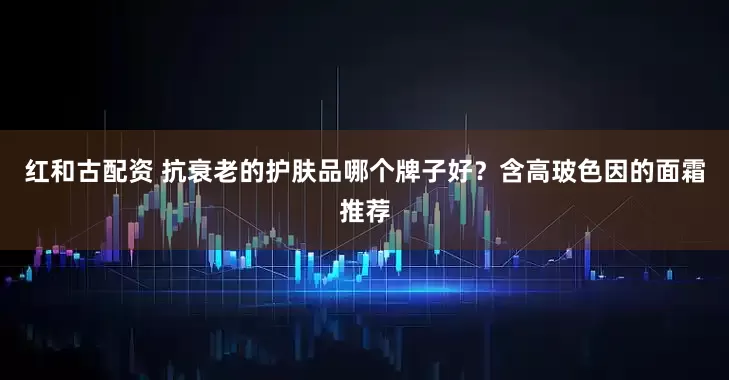 红和古配资 抗衰老的护肤品哪个牌子好？含高玻色因的面霜推荐