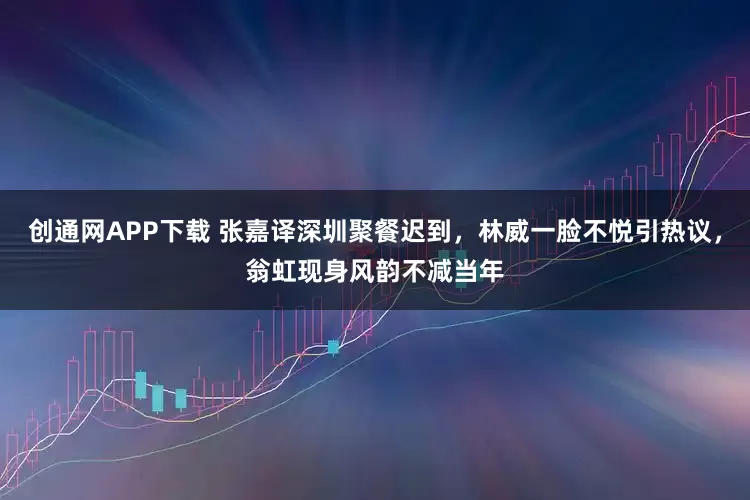 创通网APP下载 张嘉译深圳聚餐迟到，林威一脸不悦引热议，翁虹现身风韵不减当年