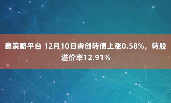 鑫策略平台 12月10日睿创转债上涨0.58%，转股溢价率12.91%