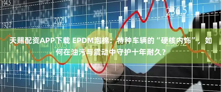 天赐配资APP下载 EPDM泡棉：特种车辆的“硬核内饰”，如何在油污与震动中守护十年耐久？