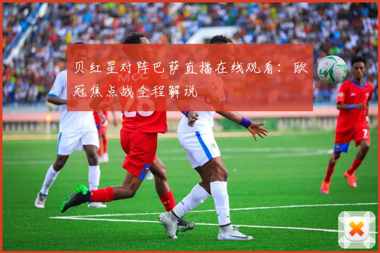 贝红星对阵巴萨直播在线观看：欧冠焦点战全程解说