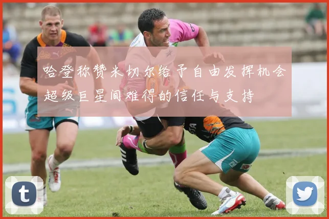 哈登称赞米切尔给予自由发挥机会超级巨星间难得的信任与支持