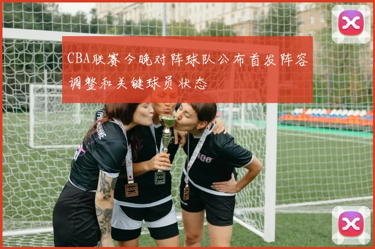 CBA联赛今晚对阵球队公布首发阵容调整和关键球员状态