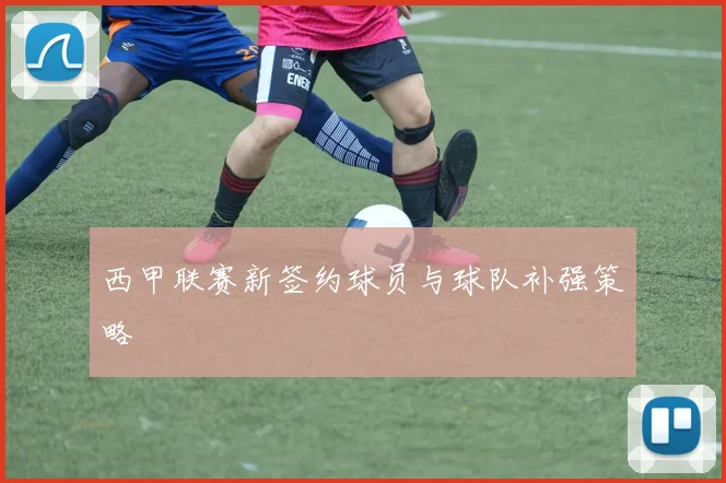 西甲联赛新签约球员与球队补强策略