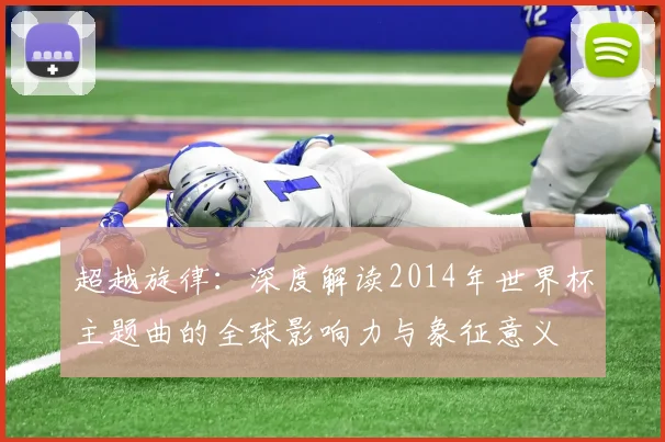 超越旋律：深度解读2014年世界杯主题曲的全球影响力与象征意义