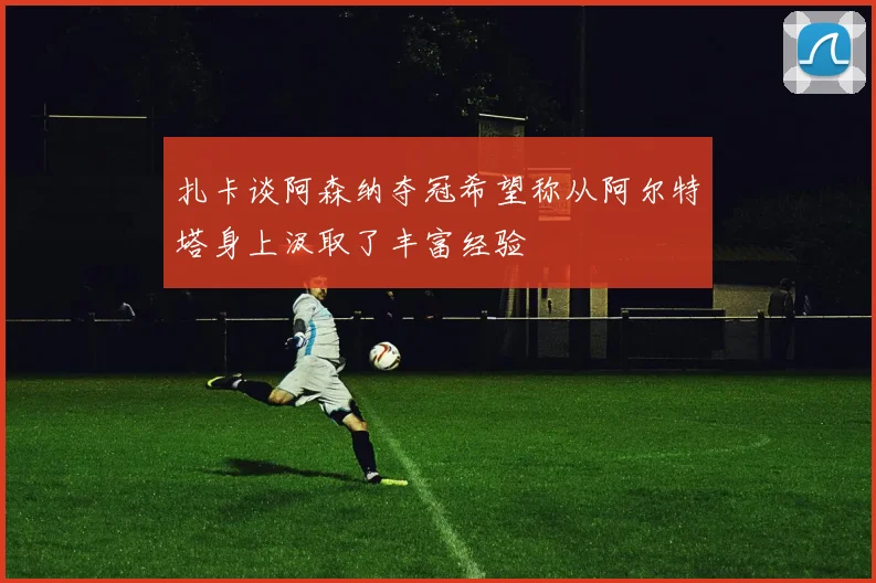 扎卡谈阿森纳夺冠希望称从阿尔特塔身上汲取了丰富经验