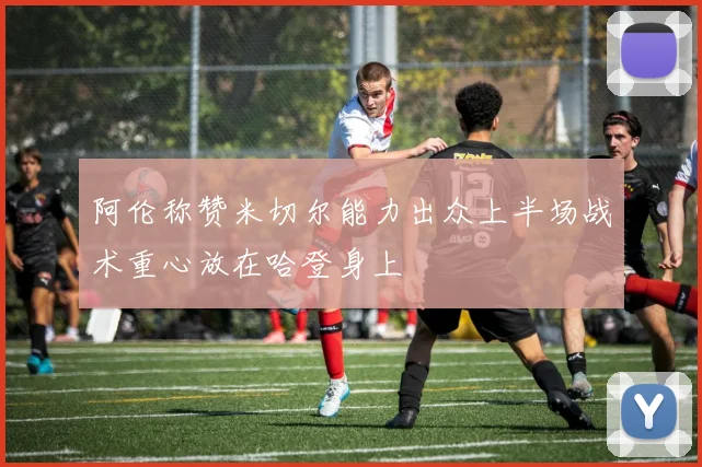 阿伦称赞米切尔能力出众上半场战术重心放在哈登身上